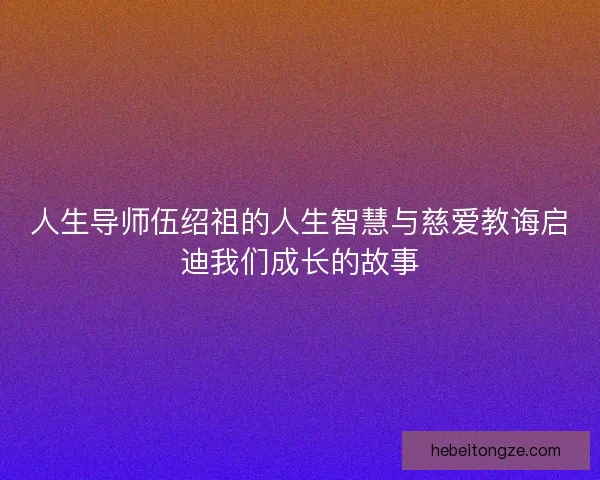 人生导师伍绍祖的人生智慧与慈爱教诲启迪我们成长的故事